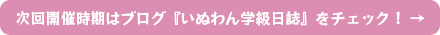 次回開催時期はブログ『いぬわん学級日誌』をチェック！ →