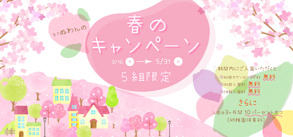 いぬわんの春のキャンペーン 3/16（月）〜5/31（日）5組限定 期間内にご入園いただくと 初回カウンセリング料 無料 初回入園料 無料 体験入園料 無料 さらに 入園後3ヶ月間10パーセントオフ（幼稚園保育料）